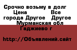 Срочно возьму в долг › Цена ­ 50 000 - Все города Другое » Другое   . Мурманская обл.,Гаджиево г.